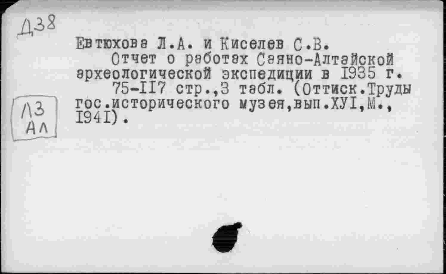 ﻿
л з
Ал
Евтюхова Л.А. и Киселев С.В.
Отчет о работах Сэяно-Алтайской археологической экспедиции в 1935 г.
75-117 стр.,3 табл. (Оттиск.Труды гос.исторического музея,вып.ХУ1,М.,